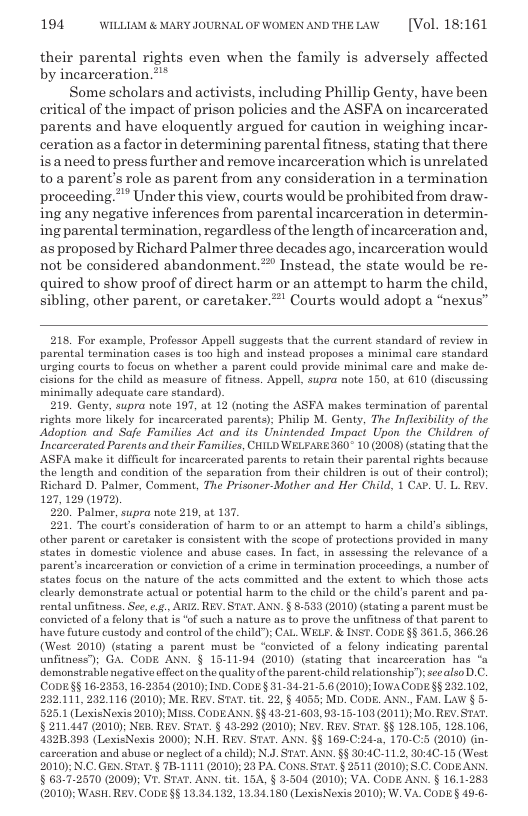 194 WILLLAM & MARY JOURNALOF WOMEN ANDTHELAW  [Vol. 18:161  their parental rights even when the family is adversely affected by incarceration.”™*  Some scholars and activists, including Phillip Genty, have been critical of the impact of prison policies and the ASFA on incarcerated parents and have eloquently argued for caution in weighing incar- ceration as a factor in determining parental fitness, stating that there is aneed to press further and remove incarceration which is unrelated to.a parent’s role as parent from any consideration in a termination proceeding.** Under this view, courts would be prohibited from dra- ing any negative inferences from parental incarceration in determin- ing parental termination, regardless of the length of incarceration and, as proposed by Richard Palmer three decades ago, incarceration would not be considered abandonment.” Instead, the state would be re- quired to show proof of direct harm or an attempt to harm the child, sibling, other parent, or caretaker.”’ Courts would adopt a “nexus”  218. For examplo, Professor Appell suggosts that the current standard of reviow in parental tormination cases is too high and instead proposes a minimal care standard urging courts 1o focus on whether a parent could provide minimal caro and mako de-  sions for the child as measure of fitness. Appell, supra note 150, at 610 (discussing minimally adequate care standard).  219. Genty, supra note 197, at 12 (noting the ASFA makes termination of parental rights more likely for incarcorated parents), Philip M. Genty, The Inflexibility of the Adoption and Safe Families Act and its Unintended Impaci Upon the Children of Incarcerated Parents and their Familics, CHILD WELFARE360° 10 (2008) (stating that the ASFA make it diffieult for incarcerated parents to rotain their parental rights because the longth and condition of the separation from their children is out of their control); Richard D. Palmer, Comment, The Prisoner-Mother and Her Child, 1 CAP. U. L. REV. 127, 129 (1972).  230 Palmr, supra note 219, at 187  221, The court’s consideration of harm to or an attempt to harm a child’s siblings, other parent or caretaker is consistent with the scope of protections provided in many States in domestic violence and abuse cases. In fact, in assessing the relovance of o parent’s incarceration or conviction of @ crime in termination proccedings, a number of States focus on the nature of the acts committed and the extent to which those acts clearly demonstrate actual or potential harm to the child or the child’s parent and pa- rental unfitnoss. See, ¢.¢., ARIZ. REV. STAT. ANN. § 8533 (2010) (stating a paront must be convicted of a felony that is ‘o such & nature as to prove the unfitness of that parent to have future custody and control of the child"); CAL WELF. & INST. CODE §§ 3615, 366.26 (West 2010) (stating « parent must be “convicted of u felony indicating parental unfitness"); GA. CODE ANN. § 15-11-94 (2010) (stating that incarceration has “a demonstrablo nogative effect on the quality of the parent-child relationship"): seealso D.C. (CODESS 16-2953, 16-2054 (2010); IND. CODE § 81-34-21.5.6 2010): IoWACODE §§ 202.102, 232111, 202116 (2010); M2, REV. STAT. it 22, § 4055; M. CODE. ANN., FAM. LAV § 5. 525.1 (LixisNexis 2010 MIsS. CODEANN. §§ 43.21-603, 93-15-103 (2011): Mo. REV. STAT. § 211,447 (2010); Ne. REv. STA. § 43-22 (2010); N&v. REv. STaT. §§ 125105, 128.106, 1328393 (LexisNoxis 2000): N.H. REV. STAT. ANN. §8 169.C:24-4, 170.C:5 (2010) in. carcoration and abuse or neglect of a child: N.J. STAT. AN, §§ 30:4C-11.2, 30:4C-15 (West 2010);N.C. GEN.STAT. § TB-1111 (2010): 23 PA CONS. STAT.§ 3511 (2010). 5.C. CODEANN. § 63.7.2570 (2009); VE. STAT. ANN. tit. 15A, § 3-504 (2010); VA. CODE ANN. § 16.1-285 (2010); WAsH. REV. CODE §§ 13.31.182, 13.34.150 (LoxisNexis 2010); W. VA. CODES 49.6  